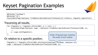 Keyset Pagination Examples
@OrderBy("lastName")
@OrderBy("id")
KeysetAwarePage<Employee> findByHoursWorkedGreaterThanEqual(int minHours, Pageable pagination);
Traversing all results,
Or relative to a specific position,
for (Pageable p = Pageable.ofSize(100); p != null; ) {
KeysetAwarePage<Employee> page = employees.findByHoursWorkedGreaterThanEqual(1500, p);
...
p = page.nextPageable();
}
Pageable p = Pageable.ofSize(100).afterKeyset(employee.lastName, employee.id);
page = employees.findByHoursWorkedGreaterThanEqual(1500, p);
Order of keyset keys matches
the order of sort criteria
 