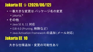 • 一番大きな変更は パッケージ名の変更
• jakarta.*
• その他
• Java SE 8, 11 対応
• EJB 4.0 (Pruning, 削除など）
• Java Activation Framework の追加 (メール対応)
Jakarta EE ９ (2020/06/12)
Jakarta EE 10
大きな仕様追加・変更の可能性あり
 