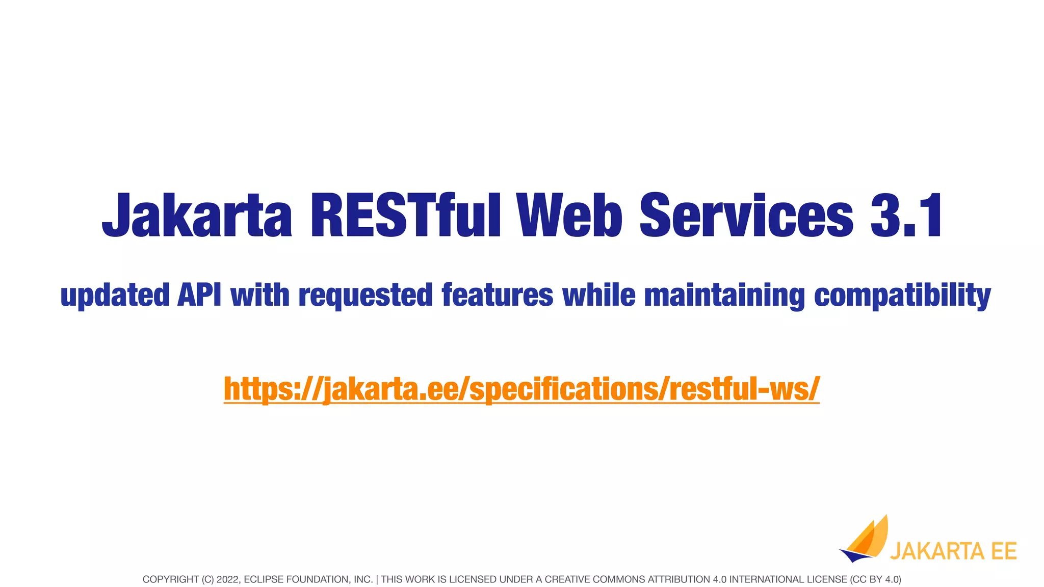 COPYRIGHT (C) 2022, ECLIPSE FOUNDATION, INC. | THIS WORK IS LICENSED UNDER A CREATIVE COMMONS ATTRIBUTION 4.0 INTERNATIONAL LICENSE (CC BY 4.0)
Jakarta RESTful Web Services 3.1
updated API with requested features while maintaining compatibility
https://jakarta.ee/speci
fi
cations/restful-ws/
 