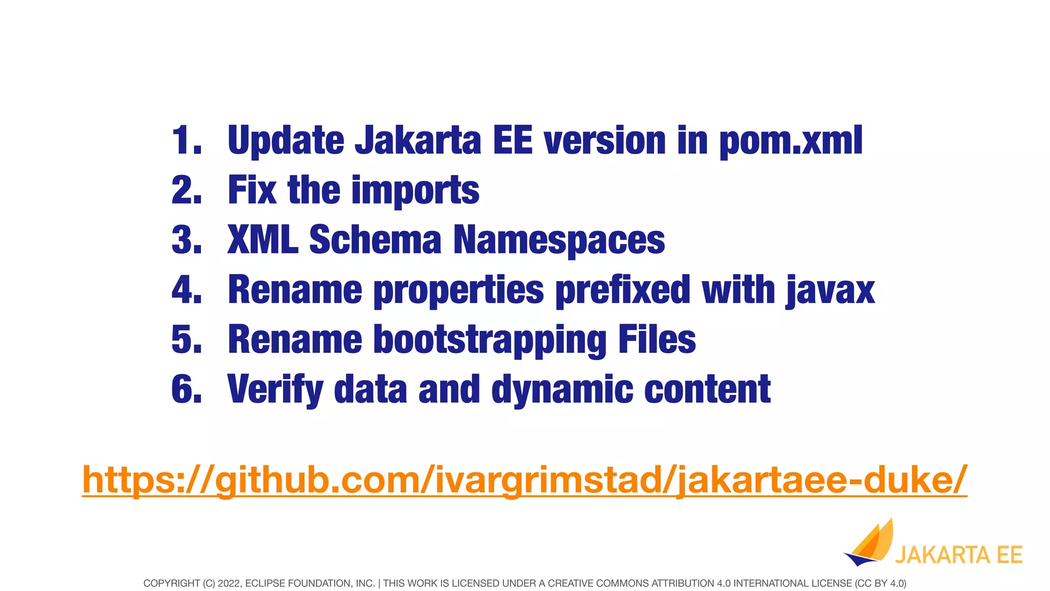 COPYRIGHT (C) 2022, ECLIPSE FOUNDATION, INC. | THIS WORK IS LICENSED UNDER A CREATIVE COMMONS ATTRIBUTION 4.0 INTERNATIONAL LICENSE (CC BY 4.0)
1. Update Jakarta EE version in pom.xml
2. Fix the imports
3. XML Schema Namespaces
4. Rename properties pre
fi
xed with javax
5. Rename bootstrapping Files
6. Verify data and dynamic content
https://github.com/ivargrimstad/jakartaee-duke/
 