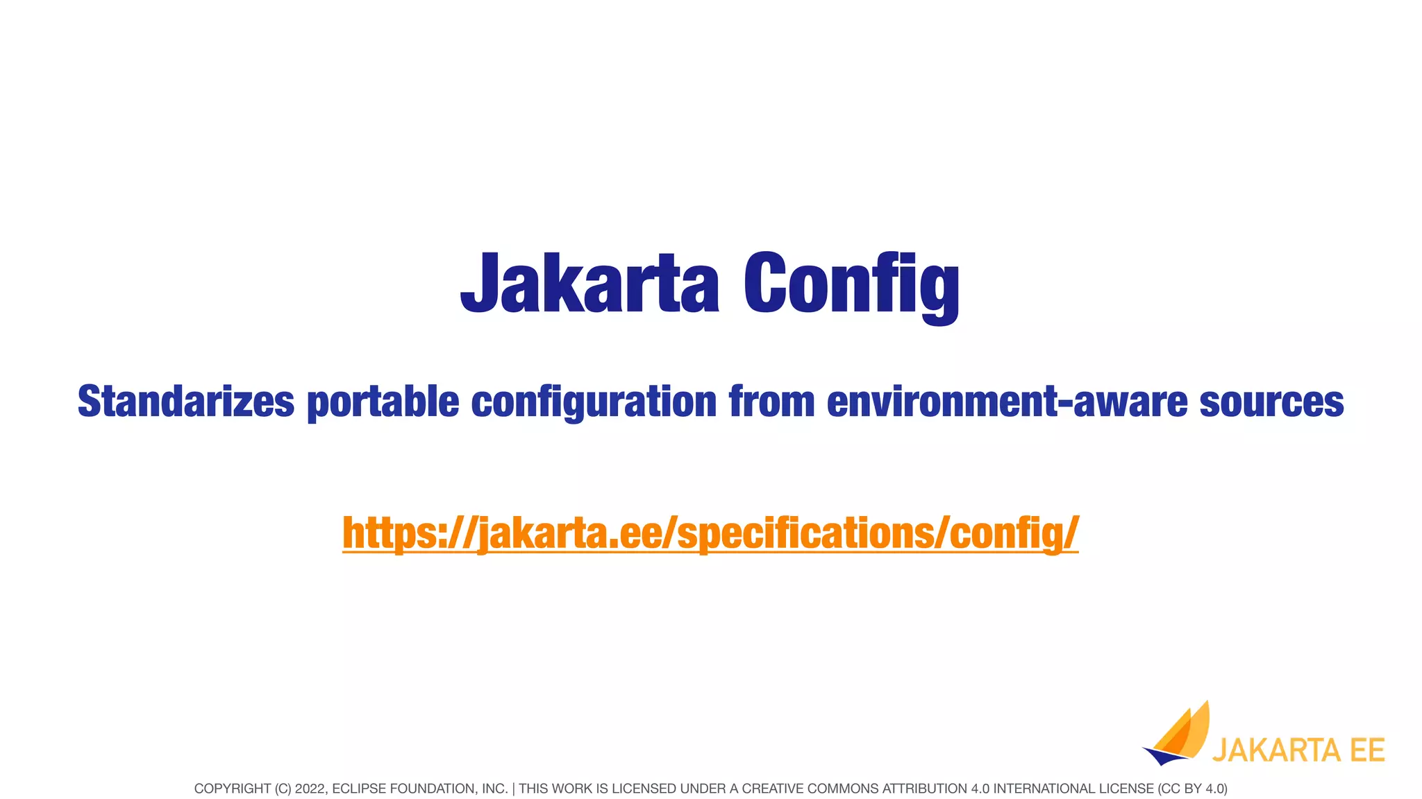 COPYRIGHT (C) 2022, ECLIPSE FOUNDATION, INC. | THIS WORK IS LICENSED UNDER A CREATIVE COMMONS ATTRIBUTION 4.0 INTERNATIONAL LICENSE (CC BY 4.0)
Jakarta Con
fi
g
Standarizes portable con
fi
guration from environment-aware sources
https://jakarta.ee/speci
fi
cations/con
fi
g/
 