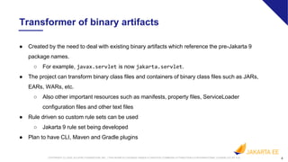 4COPYRIGHT (C) 2020, ECLIPSE FOUNDATION, INC. | THIS WORK IS LICENSED UNDER A CREATIVE COMMONS ATTRIBUTION 4.0 INTERNATIONAL LICENSE (CC BY 4.0)
● Created by the need to deal with existing binary artifacts which reference the pre-Jakarta 9
package names.
○ For example, javax.servlet is now jakarta.servlet.
● The project can transform binary class files and containers of binary class files such as JARs,
EARs, WARs, etc.
○ Also other important resources such as manifests, property files, ServiceLoader
configuration files and other text files
● Rule driven so custom rule sets can be used
○ Jakarta 9 rule set being developed
● Plan to have CLI, Maven and Gradle plugins
4
Transformer of binary artifacts
 