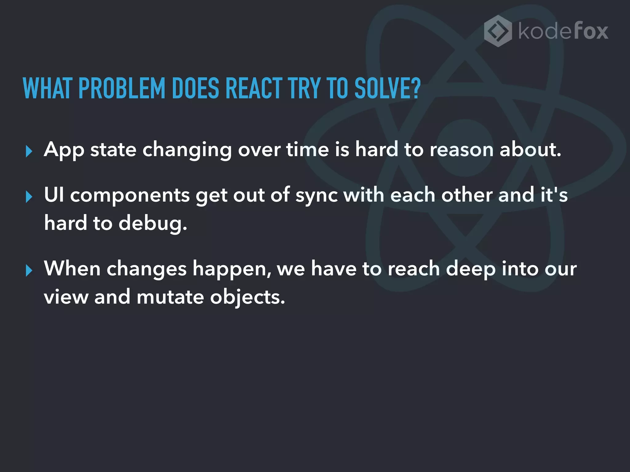 WHAT PROBLEM DOES REACT TRY TO SOLVE?
▸ App state changing over time is hard to reason about.
▸ UI components get out of sync with each other and it's
hard to debug.
▸ When changes happen, we have to reach deep into our
view and mutate objects.
 