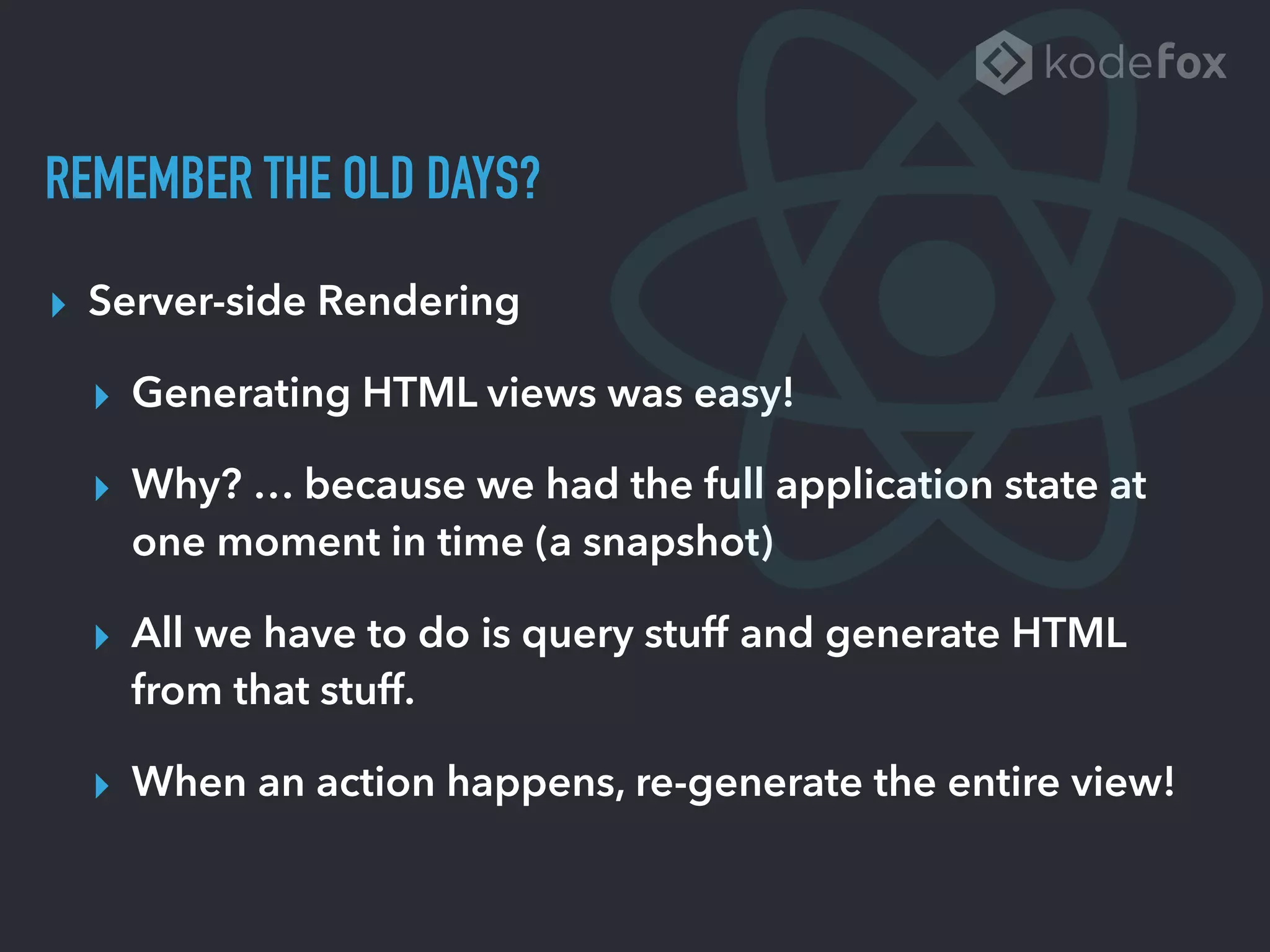 REMEMBER THE OLD DAYS?
▸ Server-side Rendering
▸ Generating HTML views was easy!
▸ Why? … because we had the full application state at
one moment in time (a snapshot)
▸ All we have to do is query stuff and generate HTML
from that stuff.
▸ When an action happens, re-generate the entire view!
 