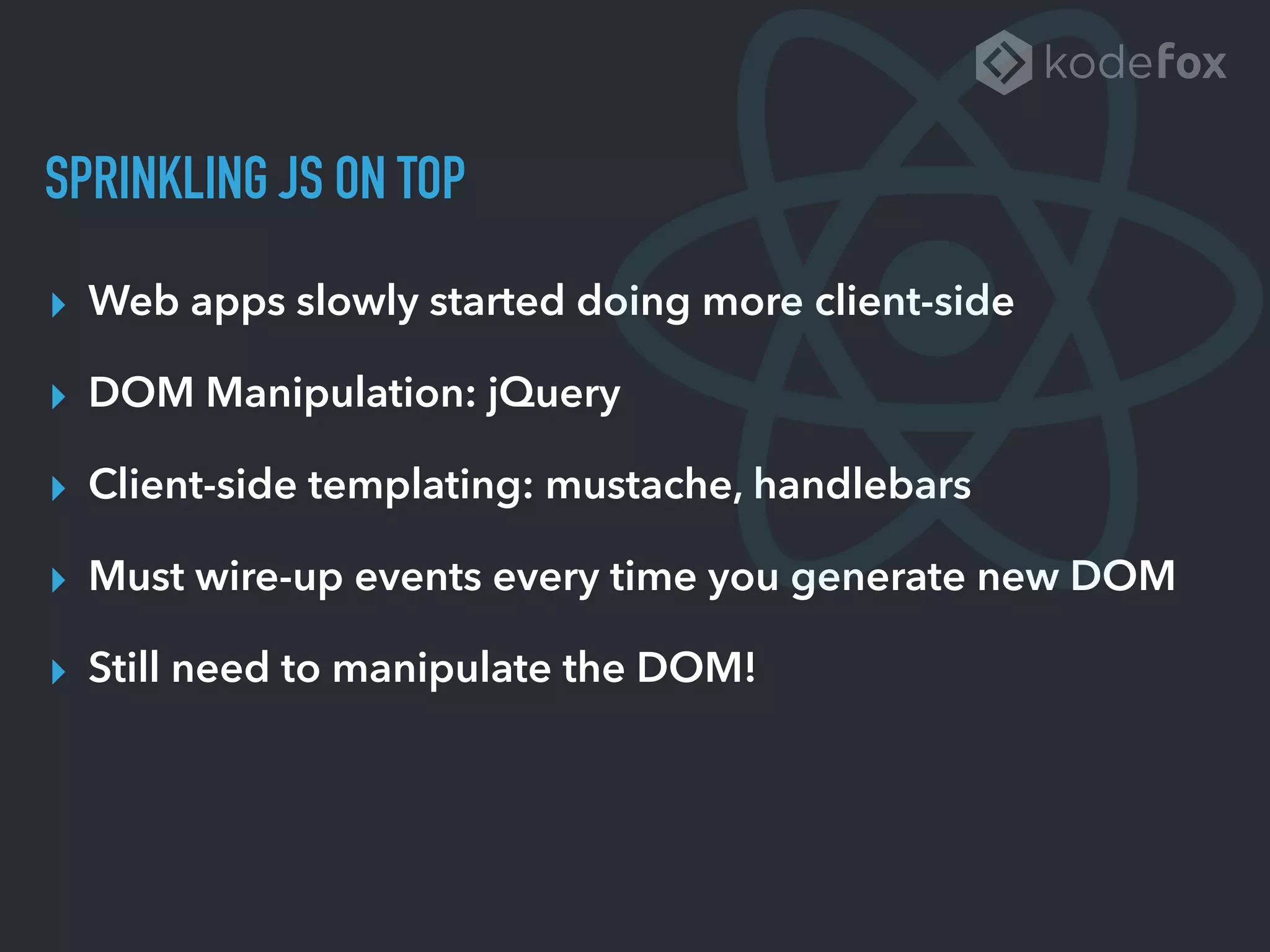 SPRINKLING JS ON TOP
▸ Web apps slowly started doing more client-side
▸ DOM Manipulation: jQuery
▸ Client-side templating: mustache, handlebars
▸ Must wire-up events every time you generate new DOM
▸ Still need to manipulate the DOM!
 