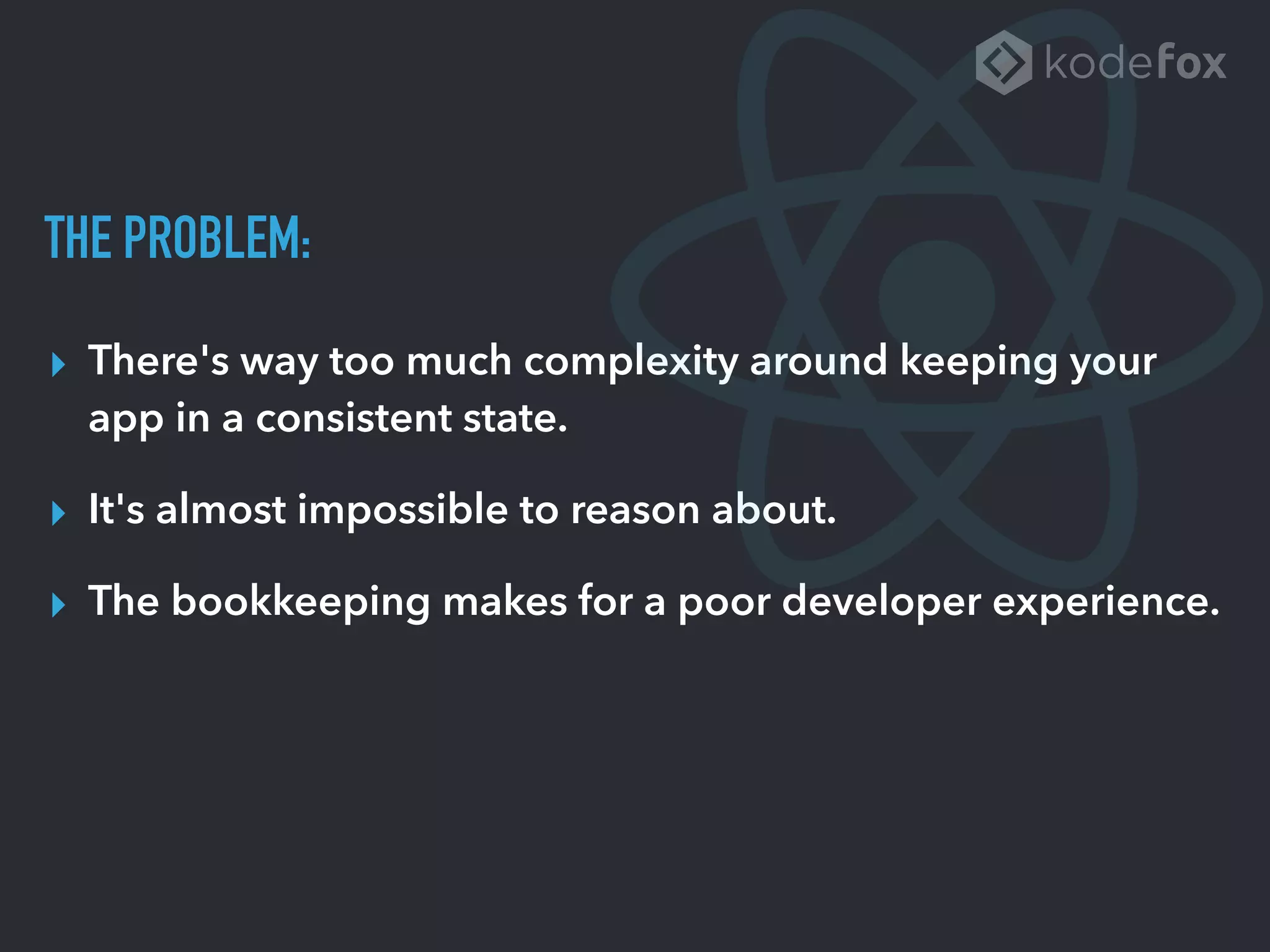 THE PROBLEM:
▸ There's way too much complexity around keeping your
app in a consistent state.
▸ It's almost impossible to reason about.
▸ The bookkeeping makes for a poor developer experience.
 