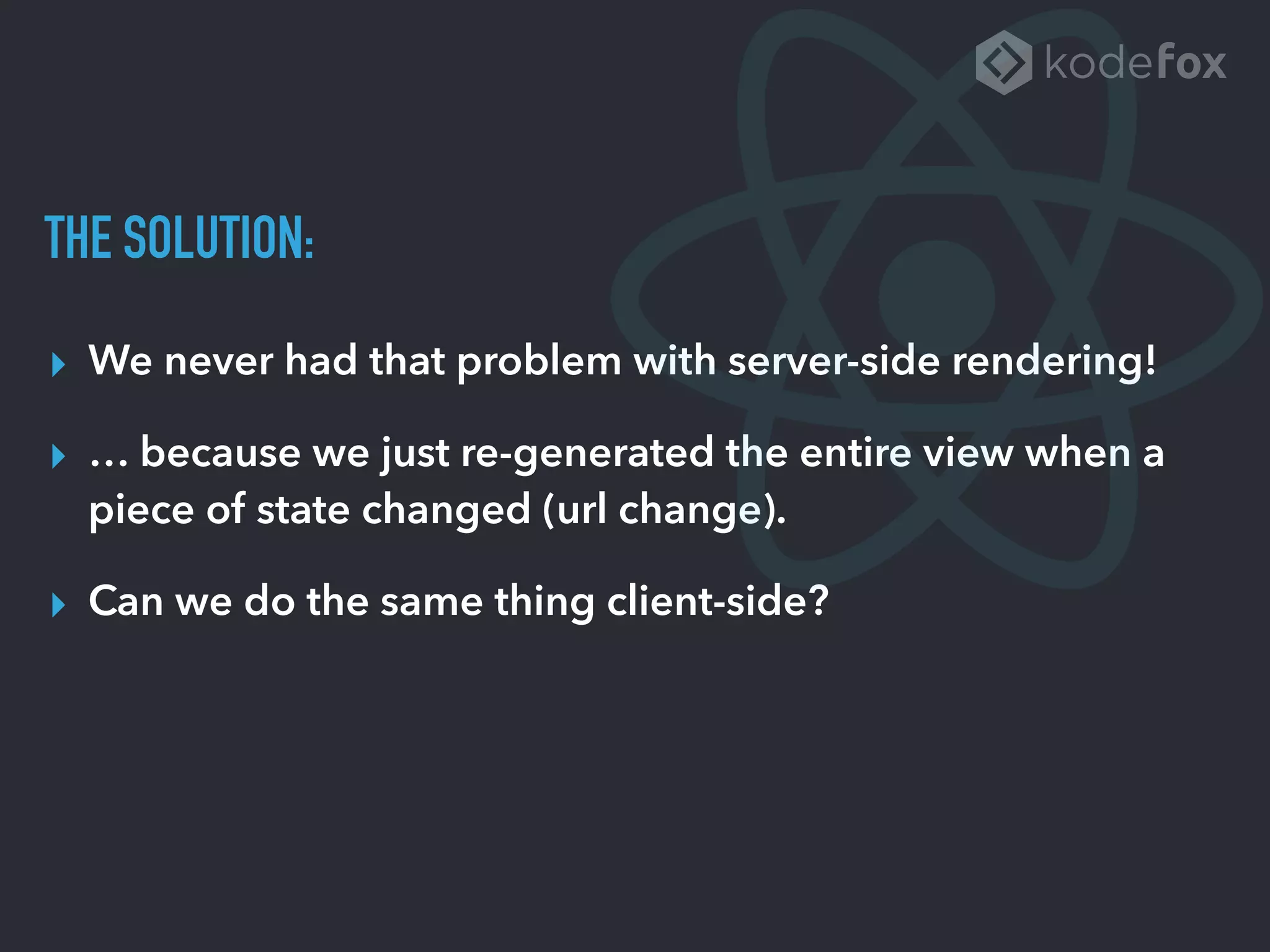 THE SOLUTION:
▸ We never had that problem with server-side rendering!
▸ … because we just re-generated the entire view when a
piece of state changed (url change).
▸ Can we do the same thing client-side?
 