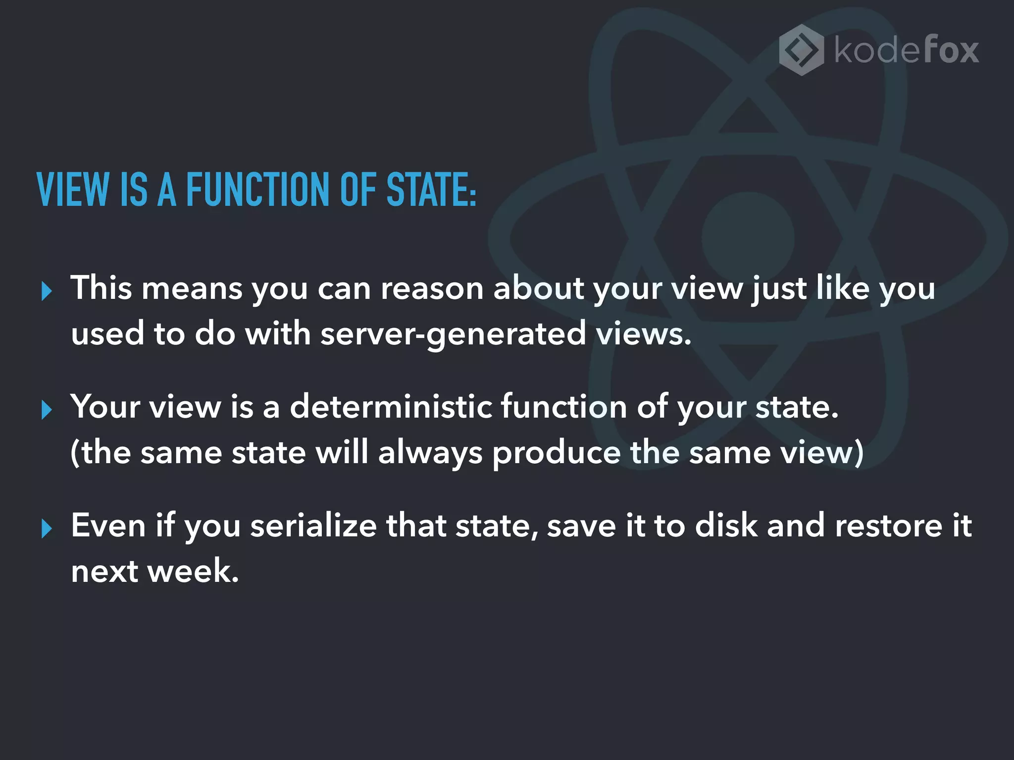 VIEW IS A FUNCTION OF STATE:
▸ This means you can reason about your view just like you
used to do with server-generated views.
▸ Your view is a deterministic function of your state. 
(the same state will always produce the same view)
▸ Even if you serialize that state, save it to disk and restore it
next week.
 