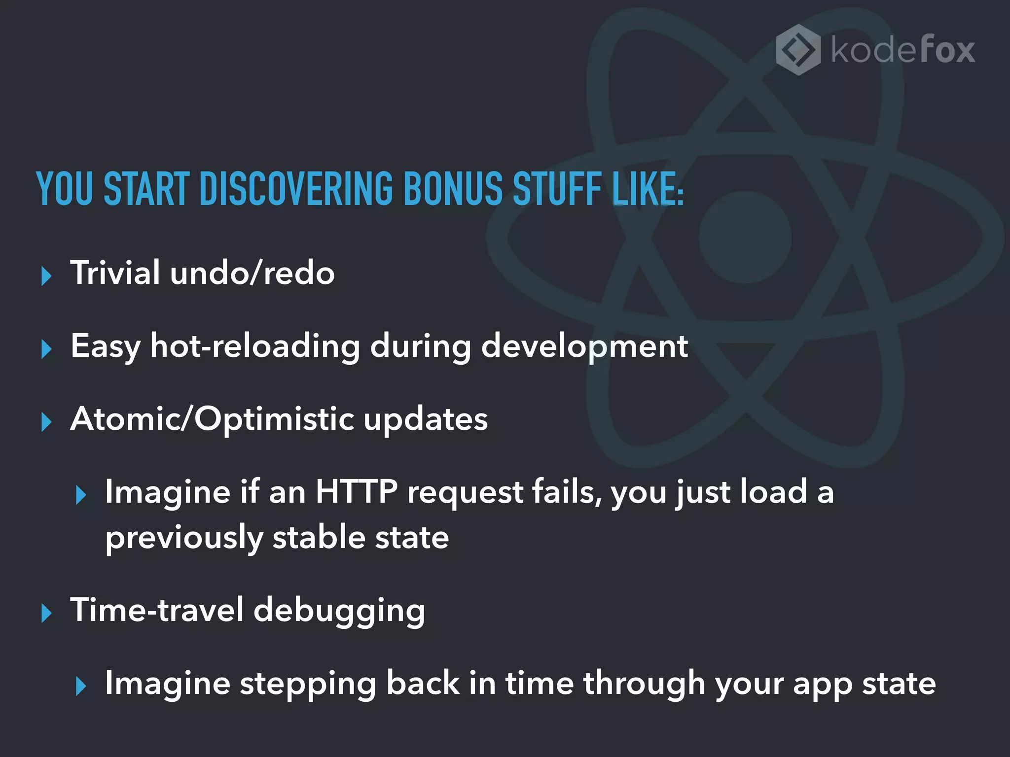 YOU START DISCOVERING BONUS STUFF LIKE:
▸ Trivial undo/redo
▸ Easy hot-reloading during development
▸ Atomic/Optimistic updates
▸ Imagine if an HTTP request fails, you just load a
previously stable state
▸ Time-travel debugging
▸ Imagine stepping back in time through your app state
 