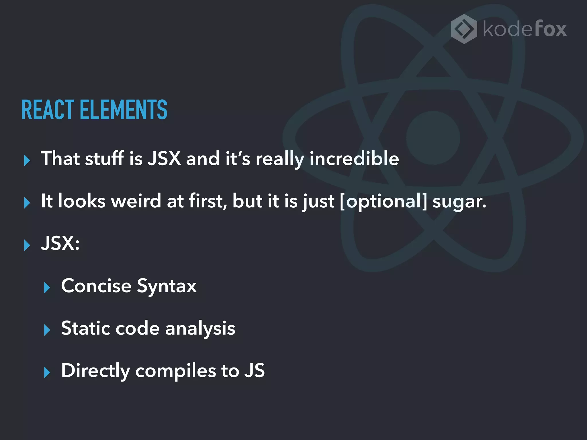 REACT ELEMENTS
▸ That stuff is JSX and it’s really incredible
▸ It looks weird at ﬁrst, but it is just [optional] sugar.
▸ JSX:
▸ Concise Syntax
▸ Static code analysis
▸ Directly compiles to JS
 
