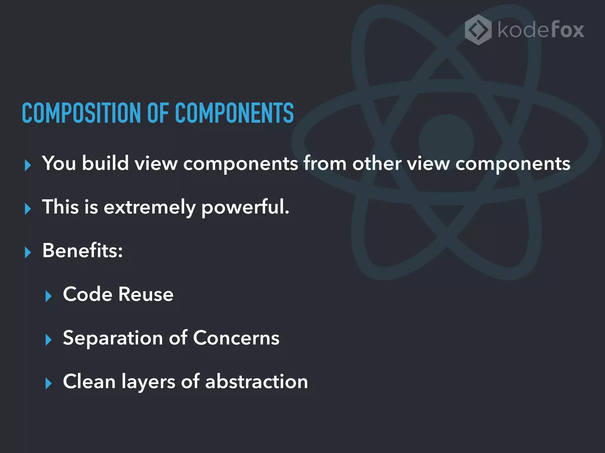 COMPOSITION OF COMPONENTS
▸ You build view components from other view components
▸ This is extremely powerful.
▸ Beneﬁts:
▸ Code Reuse
▸ Separation of Concerns
▸ Clean layers of abstraction
 