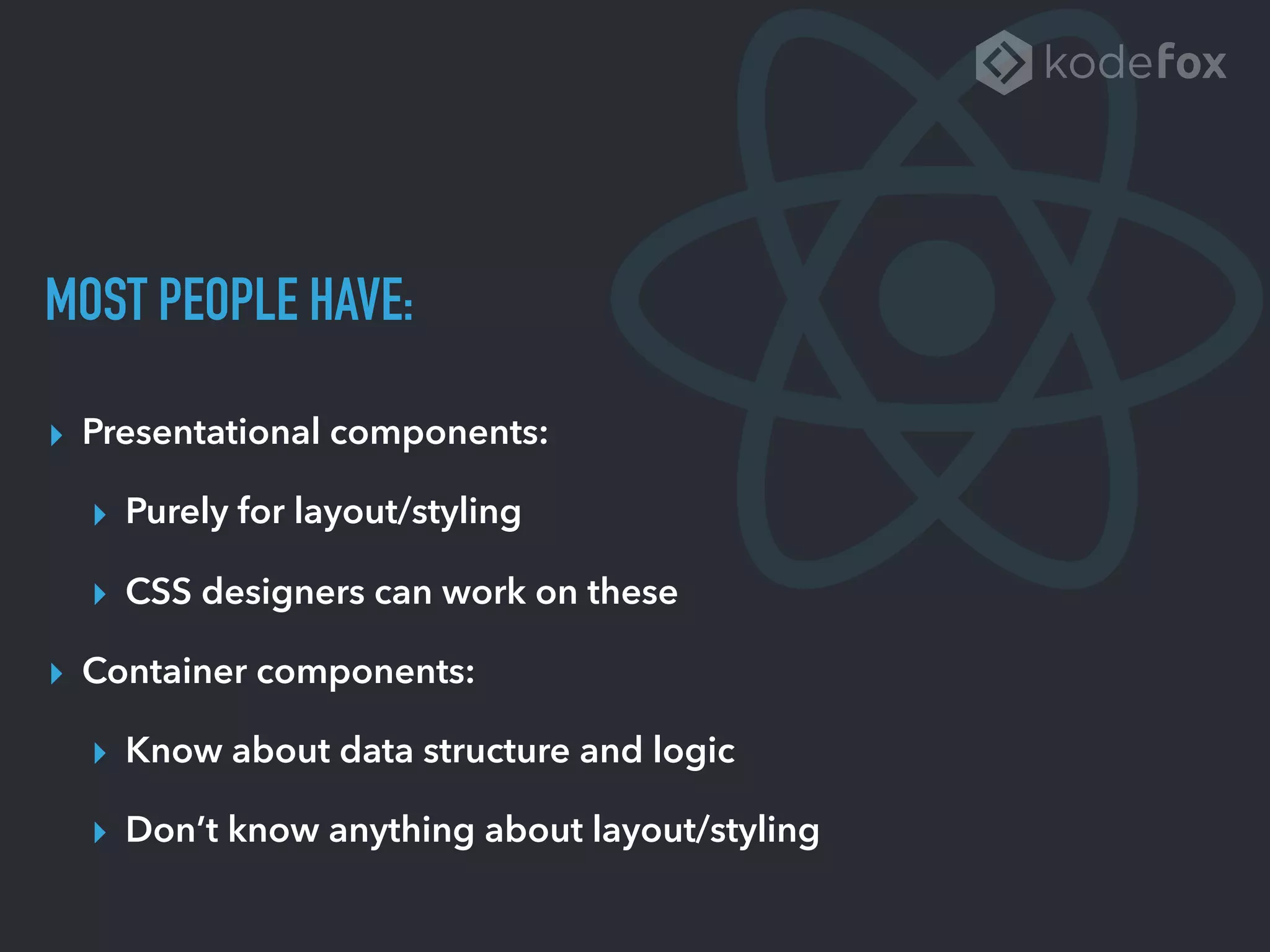MOST PEOPLE HAVE:
▸ Presentational components:
▸ Purely for layout/styling
▸ CSS designers can work on these
▸ Container components:
▸ Know about data structure and logic
▸ Don’t know anything about layout/styling
 