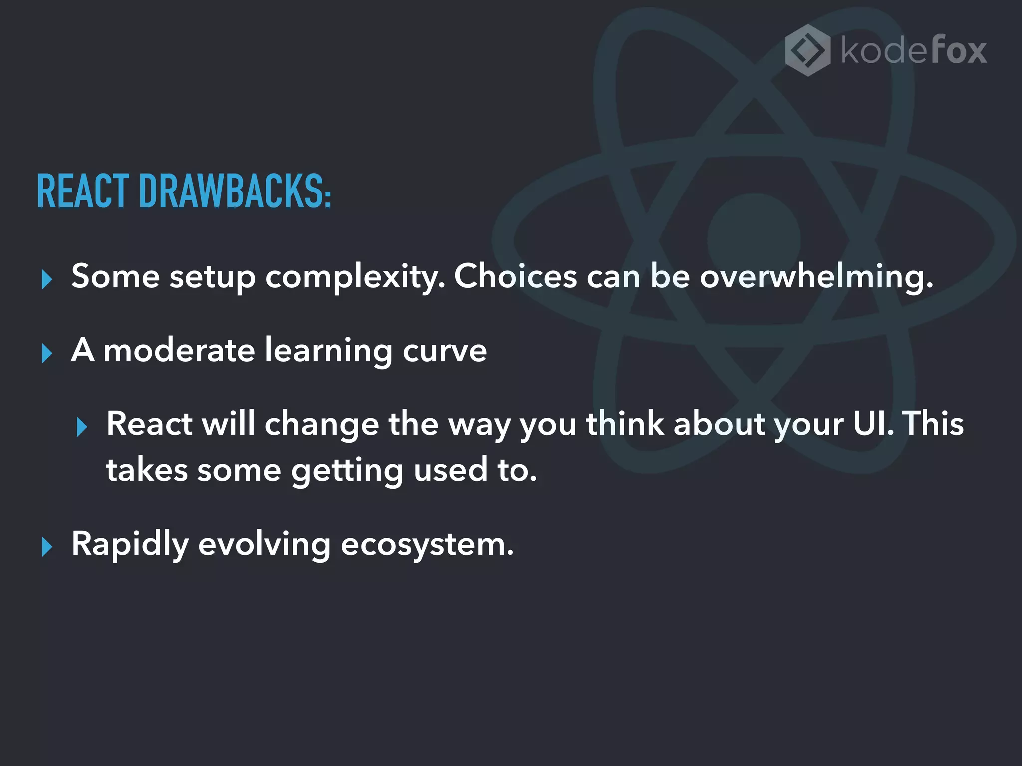 REACT DRAWBACKS:
▸ Some setup complexity. Choices can be overwhelming.
▸ A moderate learning curve
▸ React will change the way you think about your UI. This
takes some getting used to.
▸ Rapidly evolving ecosystem.
 
