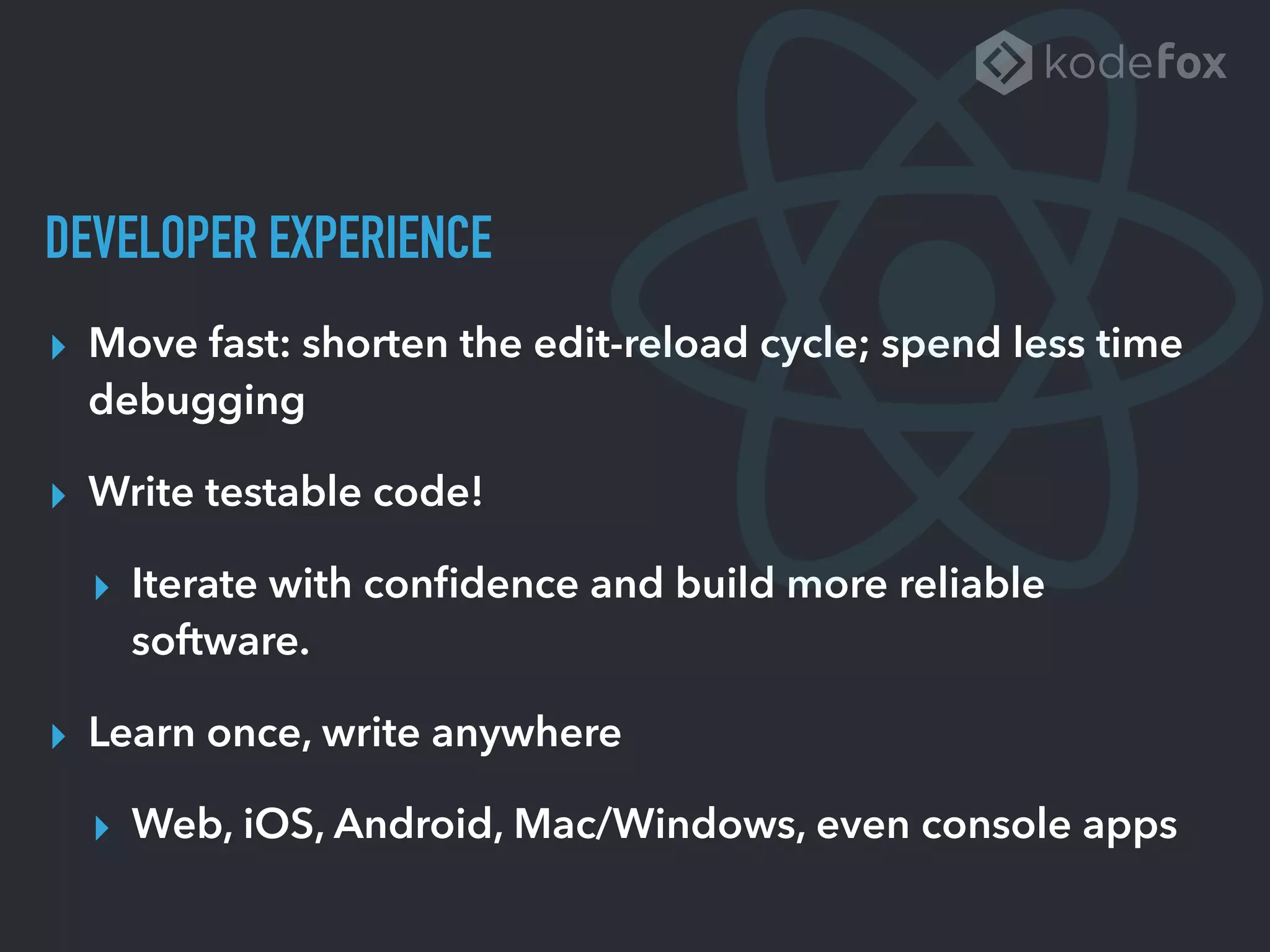 DEVELOPER EXPERIENCE
▸ Move fast: shorten the edit-reload cycle; spend less time
debugging
▸ Write testable code!
▸ Iterate with conﬁdence and build more reliable
software.
▸ Learn once, write anywhere
▸ Web, iOS, Android, Mac/Windows, even console apps
 