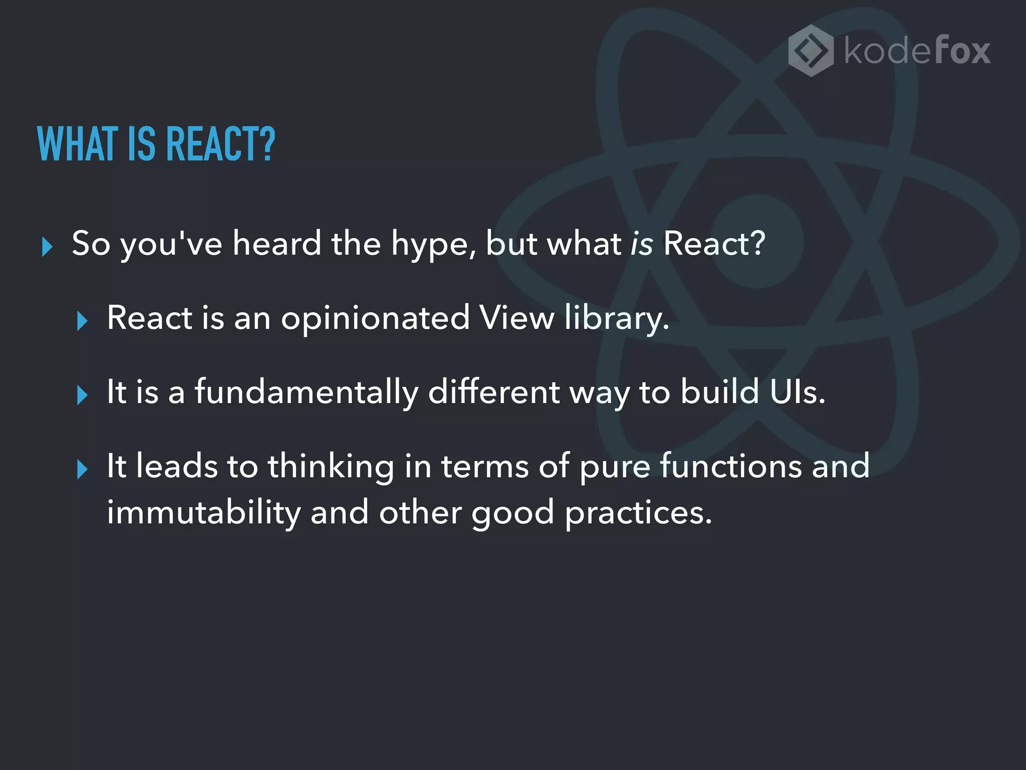 WHAT IS REACT?
▸ So you've heard the hype, but what is React?
▸ React is an opinionated View library.
▸ It is a fundamentally different way to build UIs.
▸ It leads to thinking in terms of pure functions and
immutability and other good practices.
 