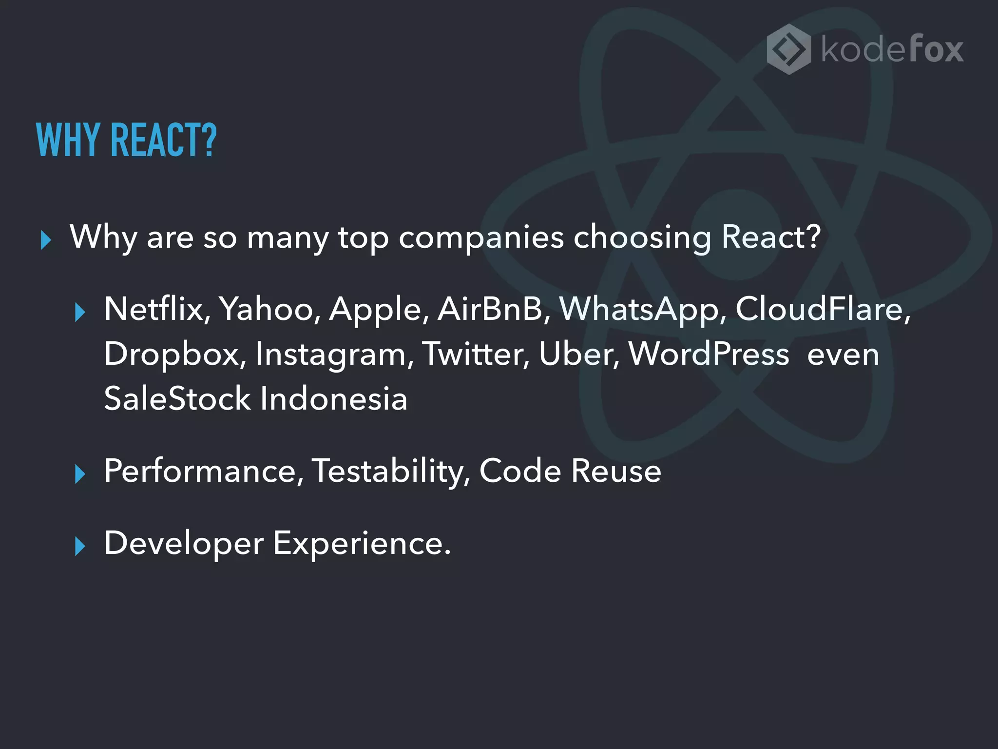 WHY REACT?
▸ Why are so many top companies choosing React?
▸ Netﬂix, Yahoo, Apple, AirBnB, WhatsApp, CloudFlare,
Dropbox, Instagram, Twitter, Uber, WordPress even
SaleStock Indonesia
▸ Performance, Testability, Code Reuse
▸ Developer Experience.
 