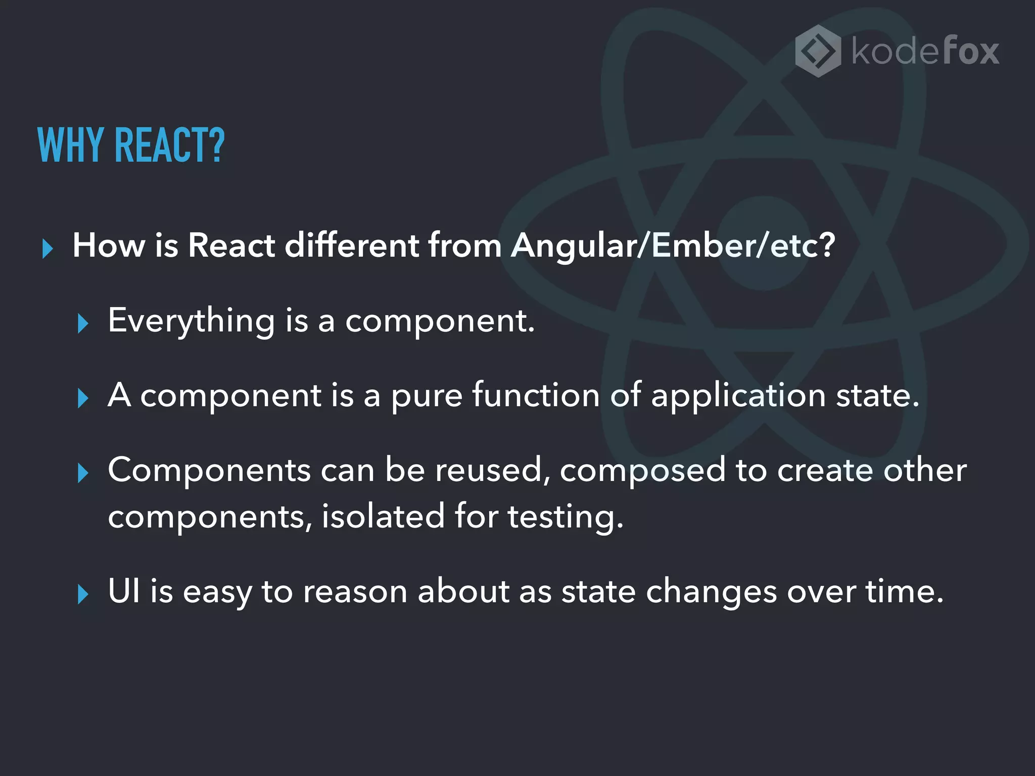 WHY REACT?
▸ How is React different from Angular/Ember/etc?
▸ Everything is a component.
▸ A component is a pure function of application state.
▸ Components can be reused, composed to create other
components, isolated for testing.
▸ UI is easy to reason about as state changes over time.
 