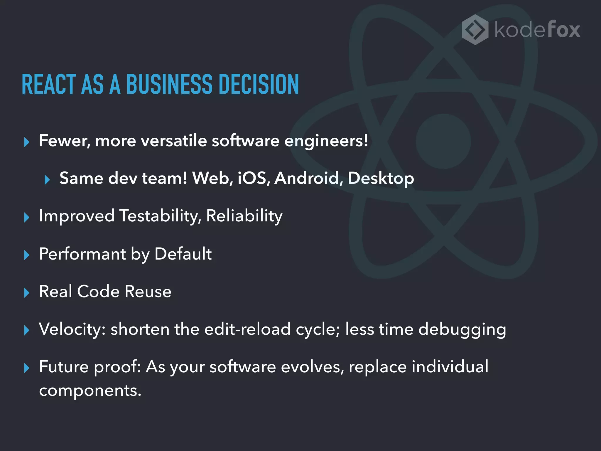 REACT AS A BUSINESS DECISION
▸ Fewer, more versatile software engineers!
▸ Same dev team! Web, iOS, Android, Desktop
▸ Improved Testability, Reliability
▸ Performant by Default
▸ Real Code Reuse
▸ Velocity: shorten the edit-reload cycle; less time debugging
▸ Future proof: As your software evolves, replace individual
components.
 