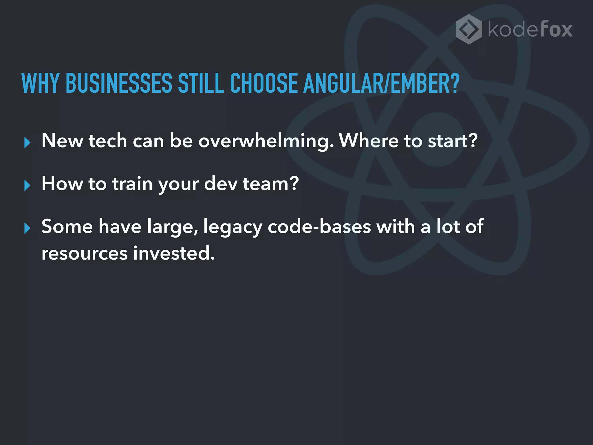 WHY BUSINESSES STILL CHOOSE ANGULAR/EMBER?
▸ New tech can be overwhelming. Where to start?
▸ How to train your dev team?
▸ Some have large, legacy code-bases with a lot of
resources invested.
 