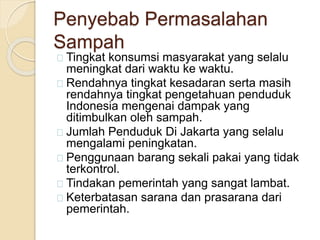 Penyebab Permasalahan
Sampah
Tingkat konsumsi masyarakat yang selalu
meningkat dari waktu ke waktu.
Rendahnya tingkat kesadaran serta masih
rendahnya tingkat pengetahuan penduduk
Indonesia mengenai dampak yang
ditimbulkan oleh sampah.
Jumlah Penduduk Di Jakarta yang selalu
mengalami peningkatan.
Penggunaan barang sekali pakai yang tidak
terkontrol.
Tindakan pemerintah yang sangat lambat.
Keterbatasan sarana dan prasarana dari
pemerintah.
 