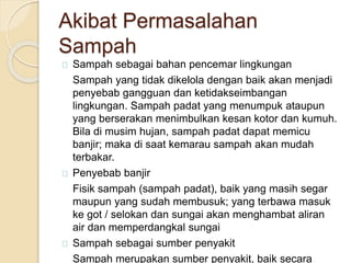Akibat Permasalahan
Sampah
Sampah sebagai bahan pencemar lingkungan
Sampah yang tidak dikelola dengan baik akan menjadi
penyebab gangguan dan ketidakseimbangan
lingkungan. Sampah padat yang menumpuk ataupun
yang berserakan menimbulkan kesan kotor dan kumuh.
Bila di musim hujan, sampah padat dapat memicu
banjir; maka di saat kemarau sampah akan mudah
terbakar.
Penyebab banjir
Fisik sampah (sampah padat), baik yang masih segar
maupun yang sudah membusuk; yang terbawa masuk
ke got / selokan dan sungai akan menghambat aliran
air dan memperdangkal sungai
Sampah sebagai sumber penyakit
Sampah merupakan sumber penyakit, baik secara
 