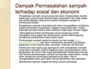Dampak Permasalahan sampah
terhadap sosial dan ekonomi
Pengelolaan sampah yang kurang baik akan menghasilkan kondisi
lingkungan yang kurang nyaman bagi masyarakat, bau tidak sedap
dan pemandangan yang buruk karena tumpukan sampah di
sembarang tempat.
Pengelolaan sampah yang tidak baik akan menyebabkan rendahnya
tingkat kesehatan masyarakat. Anggota masyarakat akan mudah
terjangkit penyakit karena tidak sehatnya lingkungan tempat tinggal.
Meningkatnya beban pembiayaan secara langsung (untuk
mengobati orang sakit) dan pembiayaan secara ridak langsung
(rendahnya produktifitas kerja karena sakit)
Pembuangan sampah padat ke saluran air dan sungai dapat
menyebabkan banjir dan akan memberikan dampak bagi fasilitas
pelayanan umum seperti jalan, jembatan, drainase dan lain-lain.
Infrastruktur lain dapat juga dipengaruhi oleh pengelolaan sampah
yang tidak memadai, seperti tingginya biaya yang diperlukan untuk
pengolahan air minum dan biaya pemeliharaan infrastruktur lainnya.
Jika sarana penampungan sampah kurang atau tidak efisien, orang
akan cenderung membuang sampahnya ke jalan. Hal ini
mengakibatkan jalan perlu lebih sering dibersihkan dan diperbaiki.
Memberikan dampak negatif terhadap industri pariwisata.
 