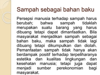 Sampah sebagai bahan baku
Persepsi manusia terhadap sampah harus
berubah; bahwa sampah tidaklah
merupakan suatu barang yang harus
dibuang tetapi dapat dimanfaatkan. Bila
masyarakat menjadikan sampah sebagai
bahan baku, maka sampah tidak lagi
dibuang tetapi dikumpulkan dan diolah.
Pemanfaatan sampah tidak hanya akan
berdampak positif terhadap terpeliharanya
estetika dan kualitas lingkungan dan
kesehatan manusia; tetapi juga dapat
menjadi sumber perekonomian bagi
masyarakat.
 