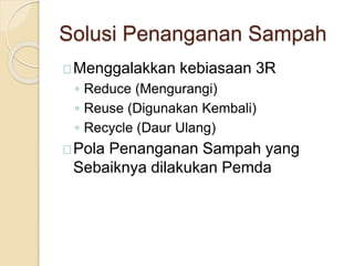 Solusi Penanganan Sampah
Menggalakkan kebiasaan 3R
◦ Reduce (Mengurangi)
◦ Reuse (Digunakan Kembali)
◦ Recycle (Daur Ulang)
Pola Penanganan Sampah yang
Sebaiknya dilakukan Pemda
 