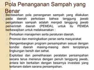 Pola Penanganan Sampah yang
Benar
Berdasarkan pola penanganan sampah yang dilakukan
pada daerah perkotaan bahwa tanggung jawab
pengelolaan sampah adalah menjadi tanggung jawab
pemerintah daerah (PEMDA), untuk itu PEMDA
berkewajiban untuk melaksanakan :
Perbaikan manajemen serta peraturan daerah.
Promosi dan meningkatkan peran serta masyarakat
Mengembangkan program persampahan sesuai dengan
kondisi daerah masing-masing demi terciptanya
lingkungan bersih dan sehat.
Exploitasi dan pemeliharaan peralatan persampahan
secara terus menerus dengan penuh tanggung jawab,
antara lain berkaitan dengan besarnya investasi yang
tertanam dalam sarana persampahan.
 