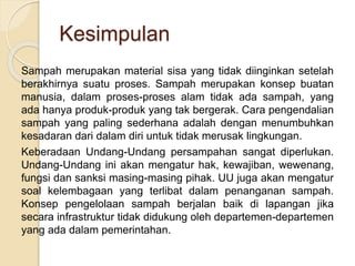 Kesimpulan
Sampah merupakan material sisa yang tidak diinginkan setelah
berakhirnya suatu proses. Sampah merupakan konsep buatan
manusia, dalam proses-proses alam tidak ada sampah, yang
ada hanya produk-produk yang tak bergerak. Cara pengendalian
sampah yang paling sederhana adalah dengan menumbuhkan
kesadaran dari dalam diri untuk tidak merusak lingkungan.
Keberadaan Undang-Undang persampahan sangat diperlukan.
Undang-Undang ini akan mengatur hak, kewajiban, wewenang,
fungsi dan sanksi masing-masing pihak. UU juga akan mengatur
soal kelembagaan yang terlibat dalam penanganan sampah.
Konsep pengelolaan sampah berjalan baik di lapangan jika
secara infrastruktur tidak didukung oleh departemen-departemen
yang ada dalam pemerintahan.
 
