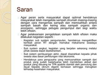 Saran
Agar peran serta masyarakat dapat optimal hendaknya
masyarakat telah mengelola sampah dirumah masing-masing
dengan cara mengemas sampah dan memisahkan antara
sampah basah dan kering atau sampah organic dan
anorganic, sehingga petugas pengumpul dari segi waktu
lebih efisien.
Agar pelaksanaan pengelolaan sampah lebih efisien maka
dilakukan kegiatan seperti :
◦ Kegiatan sub system pengumpulan, hendaknya mengaktifkan
kembali peran RT dengan memakai mekanisme swadaya
masyarakat.
◦ Sub system angkut, kegiatan yang berjalan sekarang melalui
pihak swasta dapat dipetahankan.
◦ Sub sistem pembuangan akhir, dapat diserahkan kepada pihak
swasta atas dasar perhitungan nilai ekonomis.
◦ Hendaknya para pengusaha yang memusnahkan sampah dari
produk yang sudah kadarluarsa lebih memikirkan akibat dari
produk yang dibuang ke TPA apabila diambil oleh pemulung dan
dijual kepada oknum diganti kemasan sehingga merugikan
terhadap kesehatan masyarakat.
 