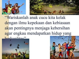 “Wariskanlah anak cucu kita kelak
dengan ilmu kepekaan dan kebiasaan
akan pentingnya menjaga kebersihan
agar engkau mendapatkan hidup yang
berkualitas”
 