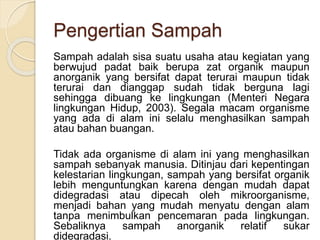 Pengertian Sampah
Sampah adalah sisa suatu usaha atau kegiatan yang
berwujud padat baik berupa zat organik maupun
anorganik yang bersifat dapat terurai maupun tidak
terurai dan dianggap sudah tidak berguna lagi
sehingga dibuang ke lingkungan (Menteri Negara
lingkungan Hidup, 2003). Segala macam organisme
yang ada di alam ini selalu menghasilkan sampah
atau bahan buangan.
Tidak ada organisme di alam ini yang menghasilkan
sampah sebanyak manusia. Ditinjau dari kepentingan
kelestarian lingkungan, sampah yang bersifat organik
lebih menguntungkan karena dengan mudah dapat
didegradasi atau dipecah oleh mikroorganisme,
menjadi bahan yang mudah menyatu dengan alam
tanpa menimbulkan pencemaran pada lingkungan.
Sebaliknya sampah anorganik relatif sukar
didegradasi.
 
