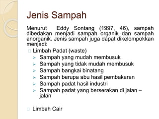 Jenis Sampah
Menurut Eddy Sontang (1997, 46), sampah
dibedakan menjadi sampah organik dan sampah
anorganik. Jenis sampah juga dapat dikelompokkan
menjadi:
Limbah Padat (waste)
 Sampah yang mudah membusuk
 Sampah yang tidak mudah membusuk
 Sampah bangkai binatang
 Sampah berupa abu hasil pembakaran
 Sampah padat hasil industri
 Sampah padat yang berserakan di jalan –
jalan
Limbah Cair
 