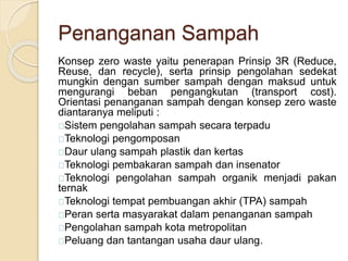 Penanganan Sampah
Konsep zero waste yaitu penerapan Prinsip 3R (Reduce,
Reuse, dan recycle), serta prinsip pengolahan sedekat
mungkin dengan sumber sampah dengan maksud untuk
mengurangi beban pengangkutan (transport cost).
Orientasi penanganan sampah dengan konsep zero waste
diantaranya meliputi :
Sistem pengolahan sampah secara terpadu
Teknologi pengomposan
Daur ulang sampah plastik dan kertas
Teknologi pembakaran sampah dan insenator
Teknologi pengolahan sampah organik menjadi pakan
ternak
Teknologi tempat pembuangan akhir (TPA) sampah
Peran serta masyarakat dalam penanganan sampah
Pengolahan sampah kota metropolitan
Peluang dan tantangan usaha daur ulang.
 