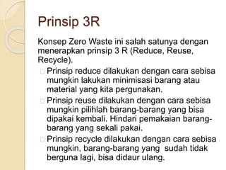 Prinsip 3R
Konsep Zero Waste ini salah satunya dengan
menerapkan prinsip 3 R (Reduce, Reuse,
Recycle).
Prinsip reduce dilakukan dengan cara sebisa
mungkin lakukan minimisasi barang atau
material yang kita pergunakan.
Prinsip reuse dilakukan dengan cara sebisa
mungkin pilihlah barang-barang yang bisa
dipakai kembali. Hindari pemakaian barang-
barang yang sekali pakai.
Prinsip recycle dilakukan dengan cara sebisa
mungkin, barang-barang yang sudah tidak
berguna lagi, bisa didaur ulang.
 