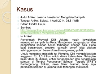 Kasus
Judul Artikel: Jakarta Kewalahan Mengelola Sampah
Tanggal Artikel: Selasa, 1 April 2014. 08.31 WIB
Editor: Hindra Liauw
Sumber:
http://megapolitan.kompas.com/read/2014/04/01/0831590/Ja
karta.Kewalahan.Mengelola.Sampah
Isi Artikel:
Pemerintah Provinsi DKI Jakarta masih kewalahan
menangani sampah Ibu Kota. Manajemen pengangkutan dan
pengolahan sampah belum terbangun dengan baik. Pada
saat bersamaan, produksi sampah belum bisa ditekan
sehingga sampah berserakan di ruang-ruang publik.
Untuk mengatasi masalah itu, Pemprov DKI mengalokasikan
anggaran Rp 1,3 triliun untuk dinas kebersihan. Sebagian
besar dana itu dipakai untuk pengangkutan dan pengelolaan
sampah di Tempat Pengolahan Sampah Terpadu (TPST)
Bantargebang, Bekasi, Jawa Barat. Namun, tetap saja
persoalan sampah di Jakarta tidak tertangani maksimal.
 