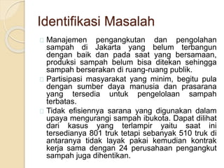 Identifikasi Masalah
Manajemen pengangkutan dan pengolahan
sampah di Jakarta yang belum terbangun
dengan baik dan pada saat yang bersamaan,
produksi sampah belum bisa ditekan sehingga
sampah berserakan di ruang-ruang publik.
Partisipasi masyarakat yang minim, begitu pula
dengan sumber daya manusia dan prasarana
yang tersedia untuk pengelolaan sampah
terbatas.
Tidak efisiennya sarana yang digunakan dalam
upaya mengurangi sampah ibukota. Dapat dilihat
dari kasus yang terlampir yaitu saat ini
tersedianya 801 truk tetapi sebanyak 510 truk di
antaranya tidak layak pakai kemudian kontrak
kerja sama dengan 24 perusahaan pengangkut
sampah juga dihentikan.
 