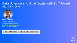 Data Science and AI @ Scale with IBM Cloud
Pak for Data
Karan Sachdeva
Director, Asia Pacific
IBM Cloud Pak for Data
Email: karan@sg.ibm.com
Mob: +65 90283694
IBM Watson / © 2019 IBM Corporation
 