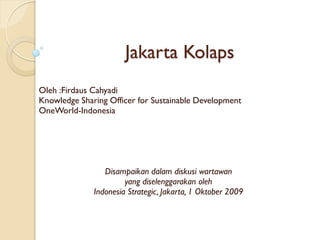 Jakarta Kolaps
Oleh :Firdaus Cahyadi
Knowledge Sharing Officer for Sustainable Development
OneWorld-Indonesia




                 Disampaikan dalam diskusi wartawan
                       yang diselenggarakan oleh
              Indonesia Strategic, Jakarta, 1 Oktober 2009
 