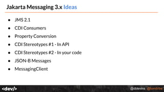 @dblevins @tomitribe
Jakarta Messaging 3.x Ideas
● JMS 2.1
● CDI Consumers
● Property Conversion
● CDI Stereotypes #1 - In API
● CDI Stereotypes #2 - In your code
● JSON-B Messages
● MessagingClient
 