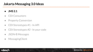 @dblevins @tomitribe
Jakarta Messaging 3.0 Ideas
● JMS 2.1
● CDI Consumers
● Property Conversion
● CDI Stereotypes #1 - In API
● CDI Stereotypes #2 - In your code
● JSON-B Messages
● MessagingClient
 