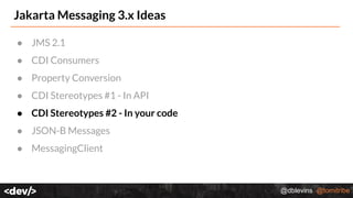 @dblevins @tomitribe
Jakarta Messaging 3.x Ideas
● JMS 2.1
● CDI Consumers
● Property Conversion
● CDI Stereotypes #1 - In API
● CDI Stereotypes #2 - In your code
● JSON-B Messages
● MessagingClient
 