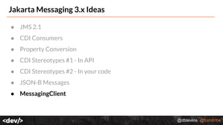 @dblevins @tomitribe
Jakarta Messaging 3.x Ideas
● JMS 2.1
● CDI Consumers
● Property Conversion
● CDI Stereotypes #1 - In API
● CDI Stereotypes #2 - In your code
● JSON-B Messages
● MessagingClient
 