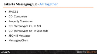 @dblevins @tomitribe
Jakarta Messaging 3.x - All Together
● JMS 2.1
● CDI Consumers
● Property Conversion
● CDI Stereotypes #1 - In API
● CDI Stereotypes #2 - In your code
● JSON-B Messages
● MessagingClient
 