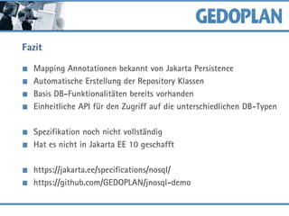Fazit
Mapping Annotationen bekannt von Jakarta Persistence
Automatische Erstellung der Repository Klassen
Basis DB-Funktionalitäten bereits vorhanden
Einheitliche API für den Zugriff auf die unterschiedlichen DB-Typen
Spezifikation noch nicht vollständig
Hat es nicht in Jakarta EE 10 geschafft
https://jakarta.ee/specifications/nosql/
https://github.com/GEDOPLAN/jnosql-demo
 