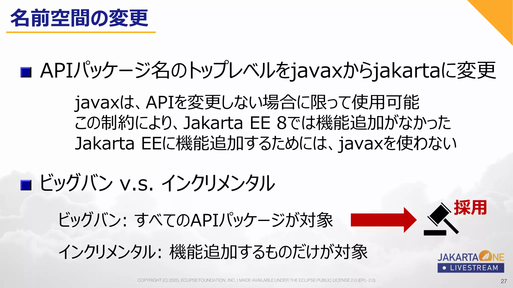 27COPYRIGHT (C) 2020, ECLIPSE FOUNDATION, INC. | MADE AVAILABLE UNDER THE ECLIPSE PUBLIC LICENSE 2.0 (EPL-2.0) 27
APIパッケージ名のトップレベルをjavaxからjakartaに変更
javaxは、APIを変更しない場合に限って使用可能
この制約により、Jakarta EE 8では機能追加がなかった
Jakarta EEに機能追加するためには、javaxを使わない
ビッグバン v.s. インクリメンタル
ビッグバン: すべてのAPIパッケージが対象
インクリメンタル: 機能追加するものだけが対象
名前空間の変更
採用
 