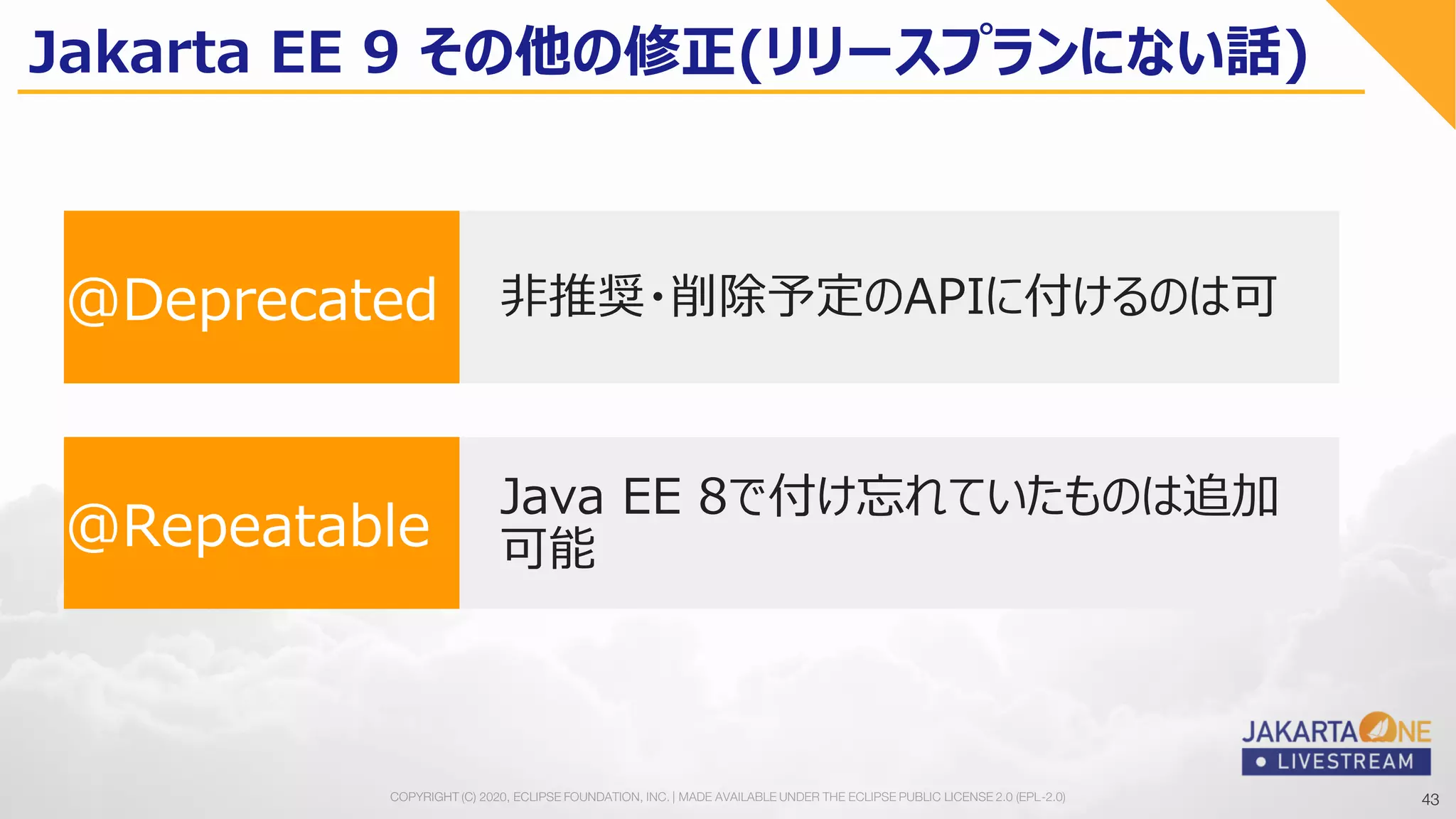 43COPYRIGHT (C) 2020, ECLIPSE FOUNDATION, INC. | MADE AVAILABLE UNDER THE ECLIPSE PUBLIC LICENSE 2.0 (EPL-2.0) 43
Jakarta EE 9 その他の修正(リリースプランにない話)
@Repeatable
Java EE 8で付け忘れていたものは追加
可能
@Deprecated 非推奨・削除予定のAPIに付けるのは可
 
