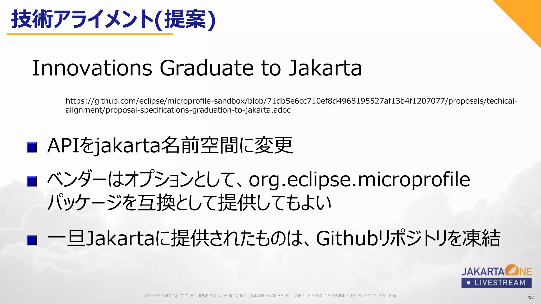 67COPYRIGHT (C) 2020, ECLIPSE FOUNDATION, INC. | MADE AVAILABLE UNDER THE ECLIPSE PUBLIC LICENSE 2.0 (EPL-2.0) 67
Innovations Graduate to Jakarta
APIをjakarta名前空間に変更
https://github.com/eclipse/microprofile-sandbox/blob/71db5e6cc710ef8d4968195527af13b4f1207077/proposals/techical-
alignment/proposal-specifications-graduation-to-jakarta.adoc
ベンダーはオプションとして、org.eclipse.microprofile
パッケージを互換として提供してもよい
一旦Jakartaに提供されたものは、Githubリポジトリを凍結
技術アライメント(提案)
 