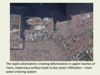 The rapid urbanisation; creating deforestation in upper reaches of
rivers, impervious surface leads to less water infiltration – more
water entering system
 